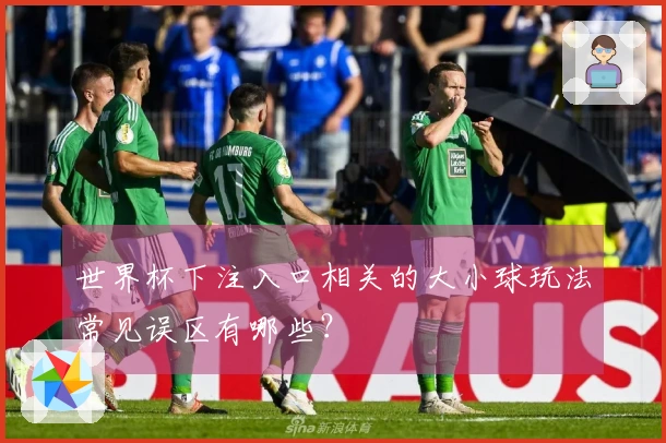 世界杯下注入口相关的大小球玩法常见误区有哪些？