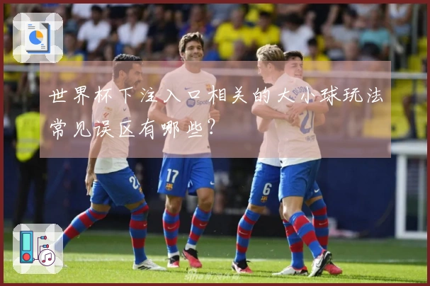 世界杯下注入口相关的大小球玩法常见误区有哪些？