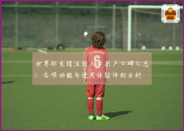 世界杯竞猜注册入口用户口碑汇总：各项功能与使用体验评测分析