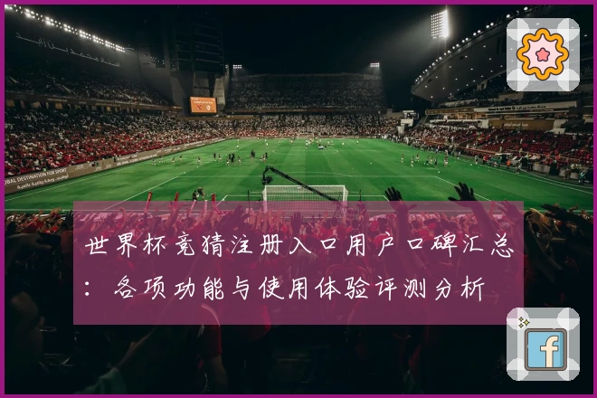 世界杯竞猜注册入口用户口碑汇总：各项功能与使用体验评测分析